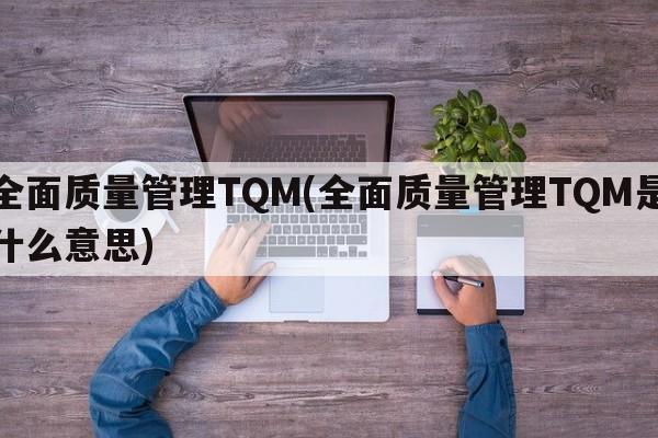 全面质量管理TQM(全面质量管理TQM是什么意思)